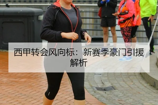 西甲转会风向标：新赛季豪门引援解析